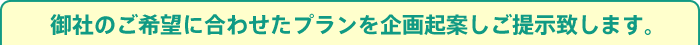 御社のご希望に合わせたプランを企画起案しご提示致します。