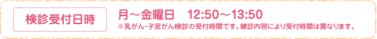 検診受付日時:月～金曜日 12:50～13:50　※乳がん・子宮がん検診の受付時間です。健診内容により受付時間は異なります。