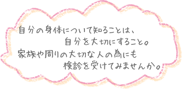 自分の身体について知ることは、自分を大切にすること。家族や周りの大切な人の為にも検診を受けてみませんか。